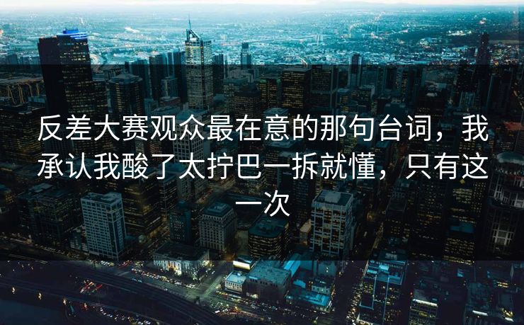 反差大赛观众最在意的那句台词，我承认我酸了太拧巴一拆就懂，只有这一次