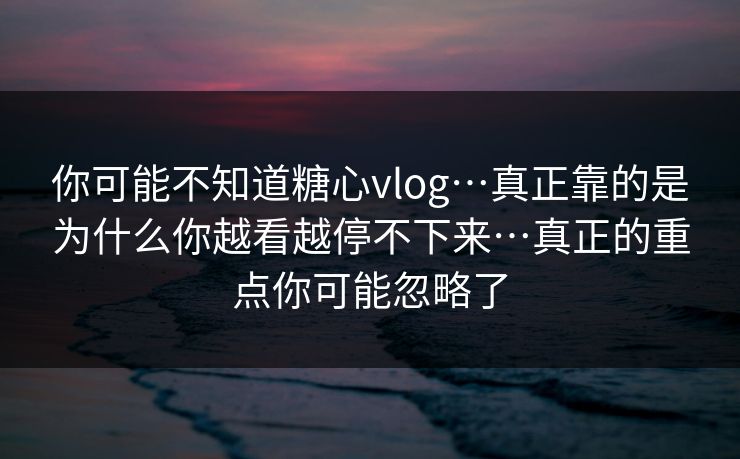 你可能不知道糖心vlog…真正靠的是为什么你越看越停不下来…真正的重点你可能忽略了