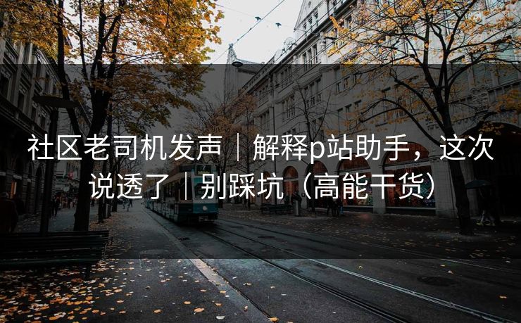 社区老司机发声｜解释p站助手，这次说透了｜别踩坑（高能干货）