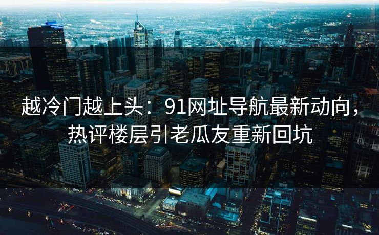 越冷门越上头：91网址导航最新动向，热评楼层引老瓜友重新回坑