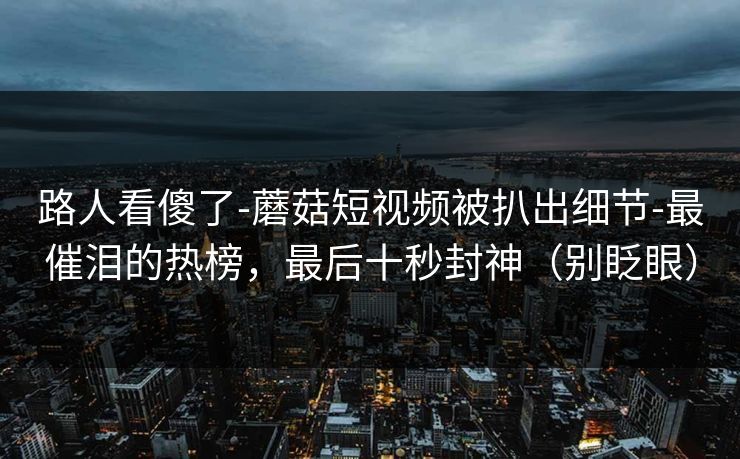 路人看傻了-蘑菇短视频被扒出细节-最催泪的热榜，最后十秒封神（别眨眼）