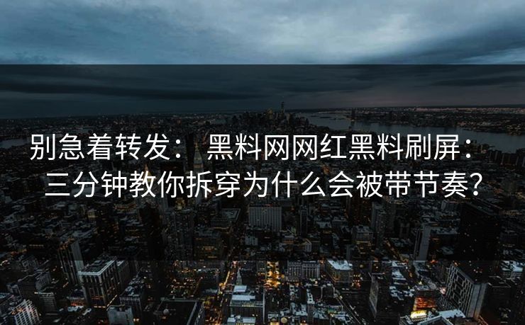 别急着转发： 黑料网网红黑料刷屏： 三分钟教你拆穿为什么会被带节奏？