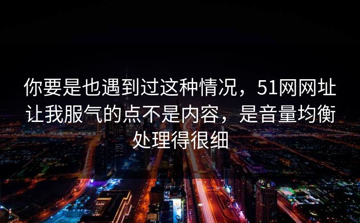 你要是也遇到过这种情况，51网网址让我服气的点不是内容，是音量均衡处理得很细