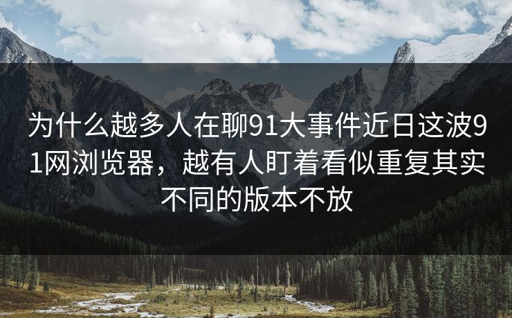 为什么越多人在聊91大事件近日这波91网浏览器，越有人盯着看似重复其实不同的版本不放