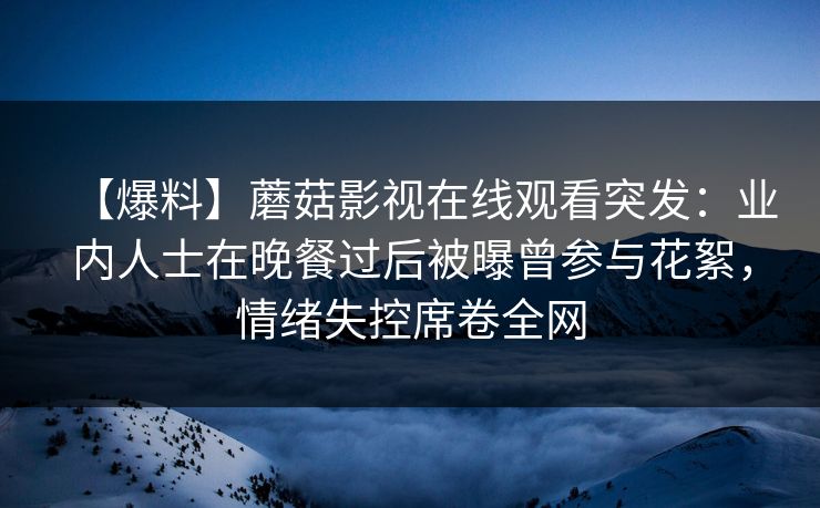 【爆料】蘑菇影视在线观看突发：业内人士在晚餐过后被曝曾参与花絮，情绪失控席卷全网