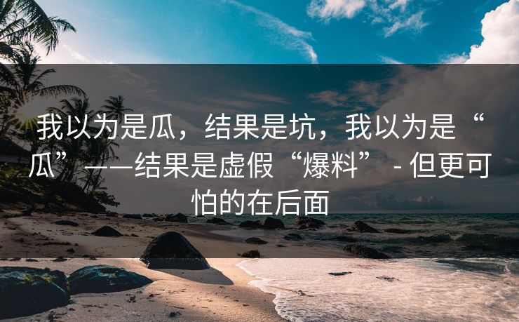 我以为是瓜，结果是坑，我以为是“瓜”——结果是虚假“爆料” - 但更可怕的在后面