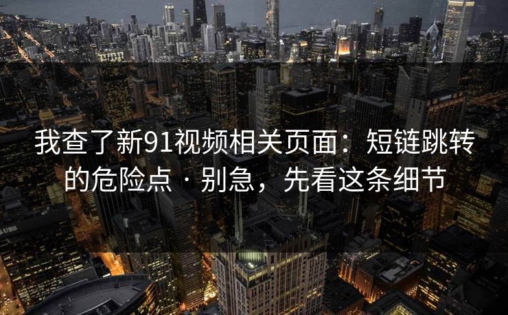 我查了新91视频相关页面：短链跳转的危险点 · 别急，先看这条细节