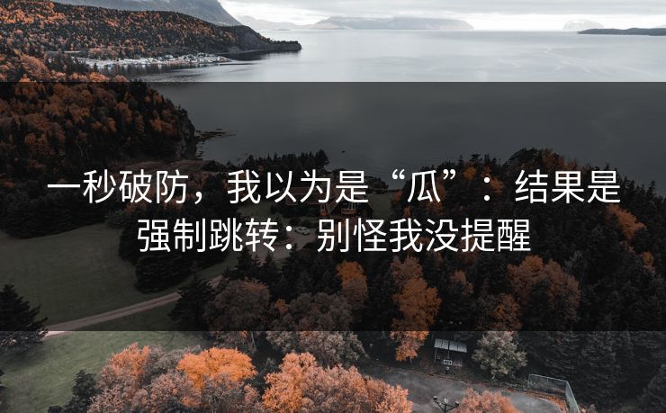 一秒破防，我以为是“瓜”：结果是强制跳转：别怪我没提醒